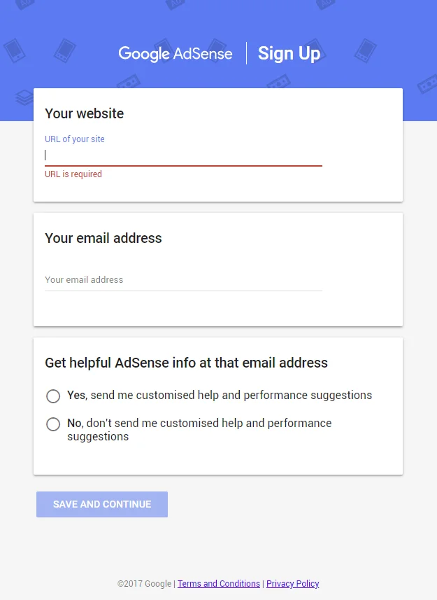 The image shows a webpage for signing up for Google AdSense. At the top, there is a header that reads "Google AdSense | Sign Up". Below the header, there are two fields to be filled out by the user: "Your website" with a blank space for entering the URL of your site, and "Your email address" with space for the email. There is a note under the website URL field indicating "URL is required". Further down, there are options to receive customized AdSense help and performance suggestions at that email address with "Yes" and "No" radio button choices. At the bottom, there is a "SAVE AND CONTINUE" button to proceed with the registration process. The image also includes a footer with copyright information for Google and links to "Terms and Conditions" and "Privacy Policy". The background is a light color with subtle icons representing digital media. This image is commonly used to guide users through the process of creating a new Google AdSense account to monetize their website.
